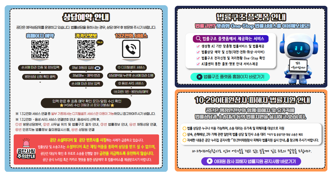 상담예약 안내 공단은 예약상담제를 운영하고 있습니다. 법률상담을 원하시는 경우, 상담 예약 후 방문해 주시기 바랍니다.  홈페이지 예약 순서에 따라 인증 및 정보입력 방문상담 신청 확인 클릭 카카오챗봇 채널 채팅장 입장 채널메뉴 - 예약/변경 순서에 따라 정보 입력 132전화 서비스 ① 디지털셀프 서비스 상담예약을 누른후 순서에 따라 진행 ② 음성 ARS 서비스 (키패드) 1번 - 방문상담예약 입력 완료 후 최종 예약 확인 문자/알림 수신 확인 ※SMS 수신 미동의 시 문자 미발송) 주의안내 공단 소셜미디어 및  공단 변호사를 사칭하는 사례가 급증하고 있습니다. 법률상담 및 소송구조는 소셜미디어 혹은 채팅 어플을 통하여 상담을 받으 실 수 없으며, 공단은 대상자 확인 후 무료로 소송을 진행할 경우 금전을 지급하도록 유인하지 않습니다. 법률구조 플랫폼 안내 법률고민? 맞춤형 One-Stop 법률서비스를 이용해보세요! 법률구조 플랫폼에서 제공하는 서비스 생성형 AI 기반 맞춤형 법률서비스 및 법률제공 법률상담 예약 및 신청(대면·전화·화상·사이버) 법률구조 전자신청 및 처리현황 One-Stop 확인 AI콜센터 통한 콜봇·챗봇 안내 서비스제공 10·29이태원참사 피해자 법률지원 안내 공단은 행정안전부와 함께 피해자 및 유가족에 법률상담과 소송대리 등의 법률지원을 실시하고 있습니다. 법률 상담은 누구나 이용 가능하며, 소송 대리는 유가족 및 피해자를 대상으로 지원 상속, 손해배상, 2차 가해 관련 일반적 법률 상담 및 민사 소송 대리  *국가 및 공공기관 대상 소송은 제외 자세한 내용은 홈페이지 공지사항 「10·29이태원참사 피해자 법률지원 실시 안내」를 참고해 주시기 바랍니다.