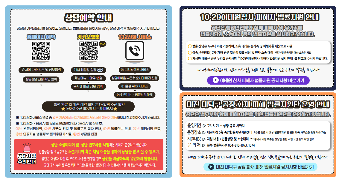 상담예약 안내 공단은 예약상담제를 운영하고 있습니다. 법률상담을 원하시는 경우, 상담 예약 후 방문해 주시기 바랍니다.  홈페이지 예약 순서에 따라 인증 및 정보입력 방문상담 신청 확인 클릭 카카오챗봇 채널 채팅장 입장 채널메뉴 - 예약/변경 순서에 따라 정보 입력 132전화 서비스 ① 디지털셀프 서비스 상담예약을 누른후 순서에 따라 진행 ② 음성 ARS 서비스 (키패드) 1번 - 방문상담예약 입력 완료 후 최종 예약 확인 문자/알림 수신 확인 ※SMS 수신 미동의 시 문자 미발송) ※ 132전화 서비스 연결 중 일부 기종에서는 디지털셀프 서비스만 이용이 가능하오니 참고하여주시기 바랍니다.주의안내 공단 소셜미디어 및  공단 변호사를 사칭하는 사례가 급증하고 있습니다. 법률상담 및 소송구조는 소셜미디어 혹은 채팅 어플을 통하여 상담을 받으 실 수 없으며, 공단은 대상자 확인 후 무료로 소송을 진행할 경우 금전을 지급하도록 유인하지 않습니다. 홈페이지 혹은 카카오 챗봇을 통한 상담예약 후 법률서비스를 제공받으시기 바랍니다. 10·29이태원참사 피해자 법률지원 안내 공단은 행정안전부와 함께 피해자 및 유가족에 법률상담과 소송대리 등의 법률지원을 실시하고 있습니다. 법률 상담은 누구나 이용 가능하며, 소송 대리는 유가족 및 피해자를 대상으로 지원 상속, 손해배상, 2차 가해 관련 일반적 법률 상담 및 민사 소송 대리  *국가 및 공공기관 대상 소송은 제외 자세한 내용은 홈페이지 공지사항 「10·29이태원참사 피해자 법률지원 실시 안내」를 참고해 주시기 바랍니다.  10·29이태원참사로 인해 어려움을 겪고 있는 분들께 깊은 위로의 말씀을 드립니다. 대전 대덕구 공장 화재 피해 법률지원단 운영 안내 공단은 법무부와 함께 피해 지원을 위한 법률지원단을 운영하고 있습니다. 운영기간 '26. 3. 21. ~ 상황 종료 시까지 운영장소 대전시청 5층 중앙합동재난지원센터  *운영 종료 시 본부 법률복지부 및 공단 전국 사무소를 통해 이용 가능 지원내용 지원 내용 : 법률상담 및 소송대리  *소송대리 지원 여부는 상담을 통한 지원 요건 등의 확인 필요 문의처 본부 법률복지부 054-810-1093, 1074 대전 대덕구 공장 화재 피해로 인해 어려움을 겪고 있는 분들께 깊은 위로의 말씀을 드립니다.