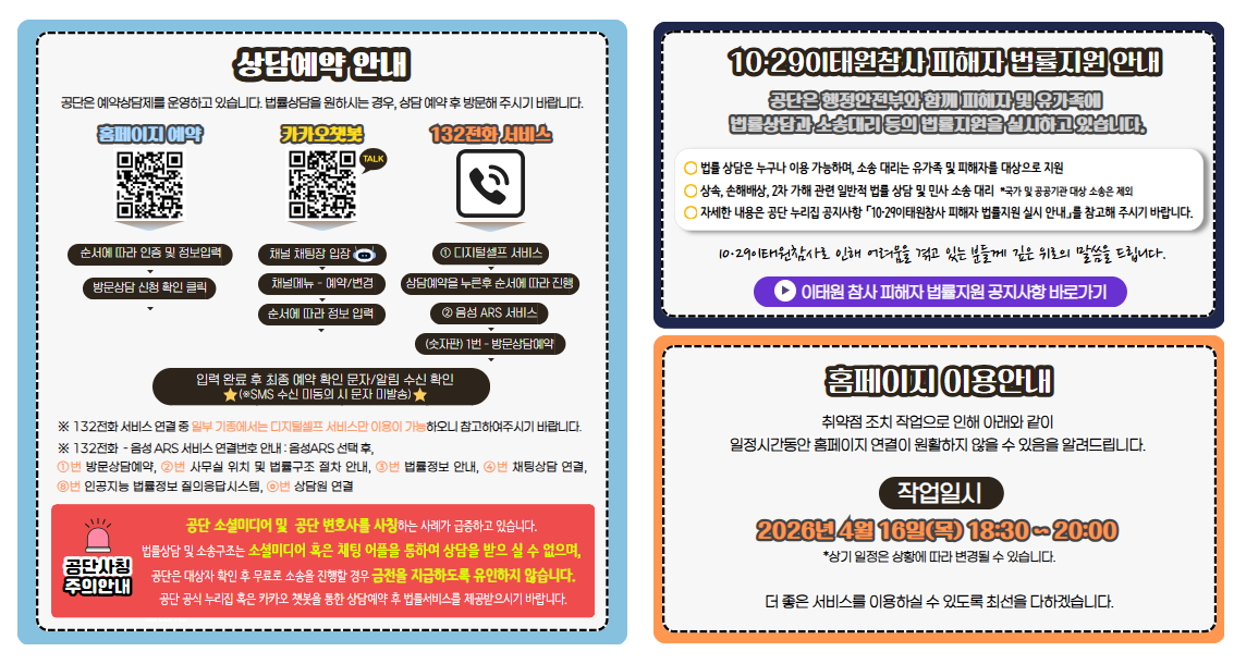 상담예약 안내 공단은 예약상담제를 운영하고 있습니다. 법률상담을 원하시는 경우, 상담 예약 후 방문해 주시기 바랍니다.  홈페이지 예약 순서에 따라 인증 및 정보입력 방문상담 신청 확인 클릭 카카오챗봇 채널 채팅장 입장 채널메뉴 - 예약/변경 순서에 따라 정보 입력 132전화 서비스 ① 디지털셀프 서비스 상담예약을 누른후 순서에 따라 진행 ② 음성 ARS 서비스 (키패드) 1번 - 방문상담예약 입력 완료 후 최종 예약 확인 문자/알림 수신 확인 ※SMS 수신 미동의 시 문자 미발송) ※ 132전화 서비스 연결 중 일부 기종에서는 디지털셀프 서비스만 이용이 가능하오니 참고하여주시기 바랍니다.주의안내 공단 소셜미디어 및  공단 변호사를 사칭하는 사례가 급증하고 있습니다. 법률상담 및 소송구조는 소셜미디어 혹은 채팅 어플을 통하여 상담을 받으 실 수 없으며, 공단은 대상자 확인 후 무료로 소송을 진행할 경우 금전을 지급하도록 유인하지 않습니다. 홈페이지 혹은 카카오 챗봇을 통한 상담예약 후 법률서비스를 제공받으시기 바랍니다. 10·29이태원참사 피해자 법률지원 안내 공단은 행정안전부와 함께 피해자 및 유가족에 법률상담과 소송대리 등의 법률지원을 실시하고 있습니다. 법률 상담은 누구나 이용 가능하며, 소송 대리는 유가족 및 피해자를 대상으로 지원 상속, 손해배상, 2차 가해 관련 일반적 법률 상담 및 민사 소송 대리  *국가 및 공공기관 대상 소송은 제외 자세한 내용은 홈페이지 공지사항 「10·29이태원참사 피해자 법률지원 실시 안내」를 참고해 주시기 바랍니다.  10·29이태원참사로 인해 어려움을 겪고 있는 분들께 깊은 위로의 말씀을 드립니다.홈페이지 이용안내 취약점 조치 작업으로 인해 아래와 같이  일정시간동안 홈페이지 연결이 원활하지 않을 수 있음을 알려드립니다. 작업일시 2026년 4월 16일(목) 18:30 ~ 20:00 *상기 일정은 상황에 따라 변경될 수 있습니다.더 좋은 서비스를 이용하실 수 있도록 최선을 다하겠습니다.