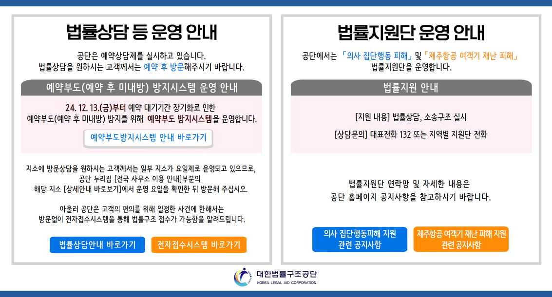 법률상담 등 운영 안내 공단은 예약상담제를 실시하고 있습니다. 법률상담을 원하시는 고객께서는 예약 후 방문해주시기 바랍니다. 예약부도(예약 후 미내방) 방지시스템 운영 안내 24. 12. 13.(금)부터                            예약 대기기간 장기화로 인한 예약부도(예약 후 미내방) 방지를 위해 예약부도 방지시스템을 운영합니다. 예약부도방지시스템 안내 바로가기 지소에 방문상담을 원하시는 고객께서는 일부 지소가 요일제로 운영되고 있으므로,  공단 누리집 [전국 사무소 이용 안내]부분의   해당 지소 [상세안내 바로보기]에서 운영 요일을 확인한 뒤 방문해 주십시오.   아울러 공단은 고객의 편의를 위해 일정한 사건에 한해서는 방문없이 전자접수시스템을 통해 법률구조 접수가 가능함을 알려드립니다. 법률상담안내 바로가기 전자접수시스템 바로가기 법률지원단 운영 안내 공단에서는 「의사 집단행동 피해」 및 「제주항공 여객기 재난 피해」  법률지원단을 운영합니다. [지원 내용] 법률상담, 소송구조 실시 [상담문의] 대표전화 132 또는 지역별 지원단 전화 법률지원단 연락망 및 자세한 내용은  공단 홈페이지 공지사항을 참고하시기 바랍니다. 의사 집단행동피해 지원  관련 공지사항 제주항공 여객기 재난 피해 지원  관련 공지사항
